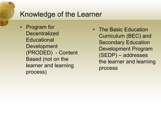 Knowledge of the Learner
• Program for
Decentralized
Educational
Development
(PRODED) - Content
Based (not on the
learner and learning
process)
• The Basic Education
Curriculum (BEC) and
Secondary Education
Development Program
(SEDP) – addresses
the learner and learning
process
 