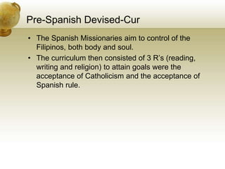 Pre-Spanish Devised-Cur
• The Spanish Missionaries aim to control of the
Filipinos, both body and soul.
• The curriculum then consisted of 3 R’s (reading,
writing and religion) to attain goals were the
acceptance of Catholicism and the acceptance of
Spanish rule.
 