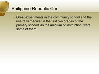 Philippine Republic Cur.
• Great experiments in the community school and the
use of vernacular in the first two grades of the
primary schools as the medium of instruction were
some of them.
 