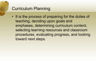 Curriculum Planning
• It is the process of preparing for the duties of
teaching, deciding upon goals and
emphases, determining curriculum content,
selecting learning resources and classroom
procedures, evaluating progress, and looking
toward next steps.
 