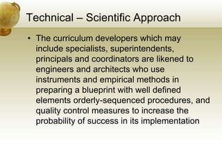 Technical – Scientific Approach
• The curriculum developers which may
include specialists, superintendents,
principals and coordinators are likened to
engineers and architects who use
instruments and empirical methods in
preparing a blueprint with well defined
elements orderly-sequenced procedures, and
quality control measures to increase the
probability of success in its implementation
 