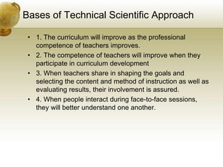 Bases of Technical Scientific Approach
• 1. The curriculum will improve as the professional
competence of teachers improves.
• 2. The competence of teachers will improve when they
participate in curriculum development
• 3. When teachers share in shaping the goals and
selecting the content and method of instruction as well as
evaluating results, their involvement is assured.
• 4. When people interact during face-to-face sessions,
they will better understand one another.
 
