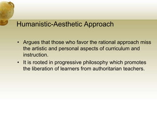 Humanistic-Aesthetic Approach
• Argues that those who favor the rational approach miss
the artistic and personal aspects of curriculum and
instruction.
• It is rooted in progressive philosophy which promotes
the liberation of learners from authoritarian teachers.
 