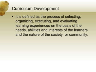 Curriculum Development
• It is defined as the process of selecting,
organizing, executing, and evaluating
learning experiences on the basis of the
needs, abilities and interests of the learners
and the nature of the society or community.
 