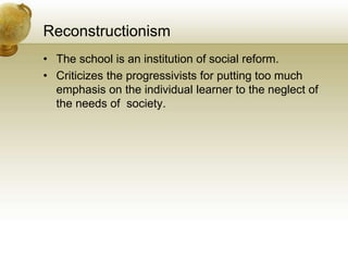 Reconstructionism
• The school is an institution of social reform.
• Criticizes the progressivists for putting too much
emphasis on the individual learner to the neglect of
the needs of society.
 