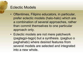 Eclectic Models
• Oftentimes, Filipino educators, in particular,
prefer eclectic models (halo-halo) which are
a combination of several approaches, rather
than commit themselves to one particular
approach only.
• Eclectic models are not mere patchwork
(pagtagpi-tagpi) but a synthesis. (pagbuo o
paghahabi) where desired features from
several models are selected and integrated
into a new whole.
 