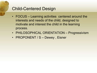 Child-Centered Design
• FOCUS – Learning activities centered around the
interests and needs of the child, designed to
motivate and interest the child in the learning
process.
• PHILOSOPHICAL ORIENTATION – Progressivism
• PROPONENT / S – Dewey , Eisner
 