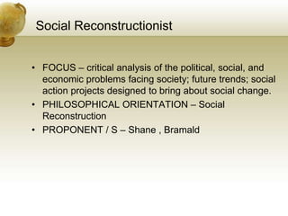 Social Reconstructionist
• FOCUS – critical analysis of the political, social, and
economic problems facing society; future trends; social
action projects designed to bring about social change.
• PHILOSOPHICAL ORIENTATION – Social
Reconstruction
• PROPONENT / S – Shane , Bramald
 