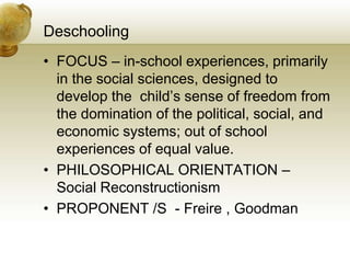Deschooling
• FOCUS – in-school experiences, primarily
in the social sciences, designed to
develop the child’s sense of freedom from
the domination of the political, social, and
economic systems; out of school
experiences of equal value.
• PHILOSOPHICAL ORIENTATION –
Social Reconstructionism
• PROPONENT /S - Freire , Goodman
 