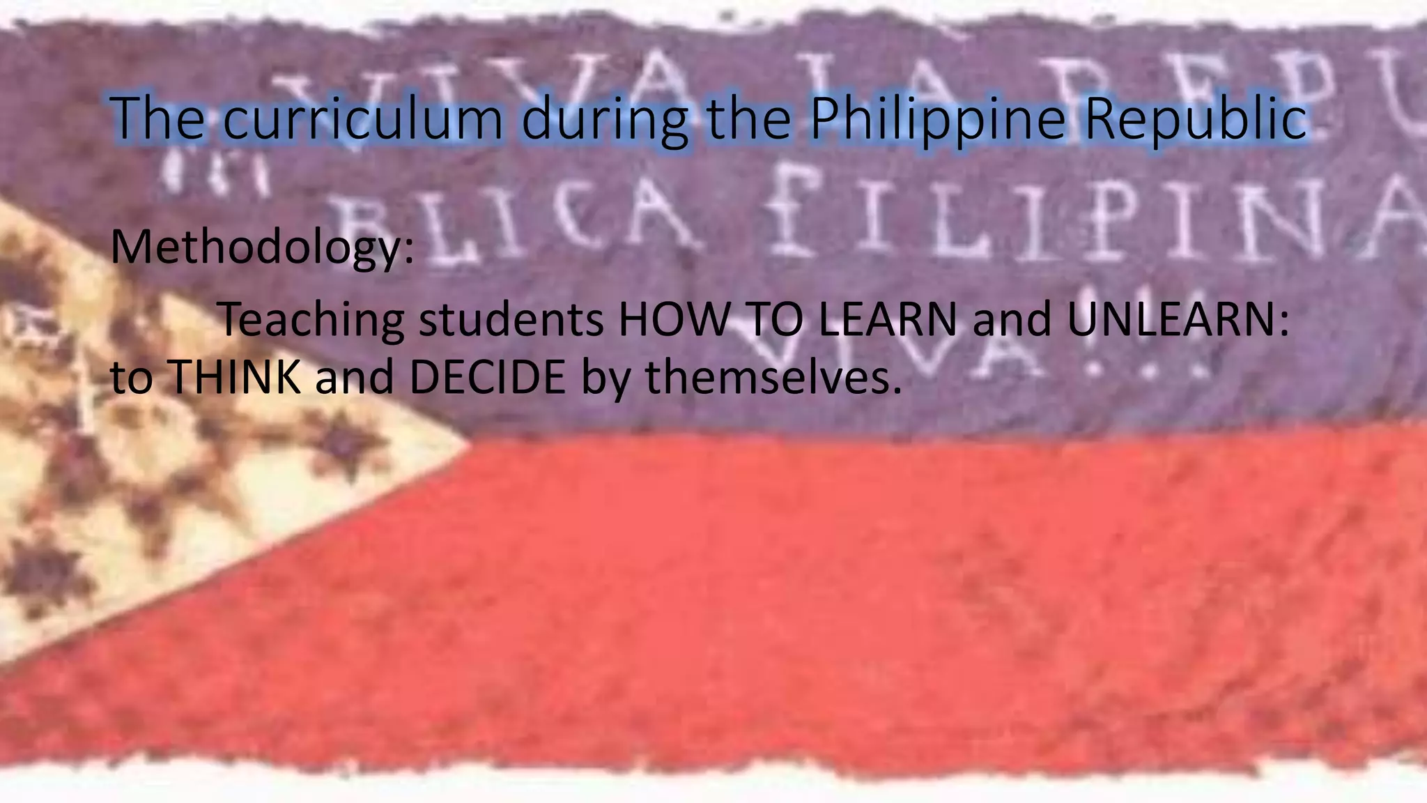 The curriculum during the Philippine Republic 
Methodology: 
Teaching students HOW TO LEARN and UNLEARN: 
to THINK and DECIDE by themselves. 
 