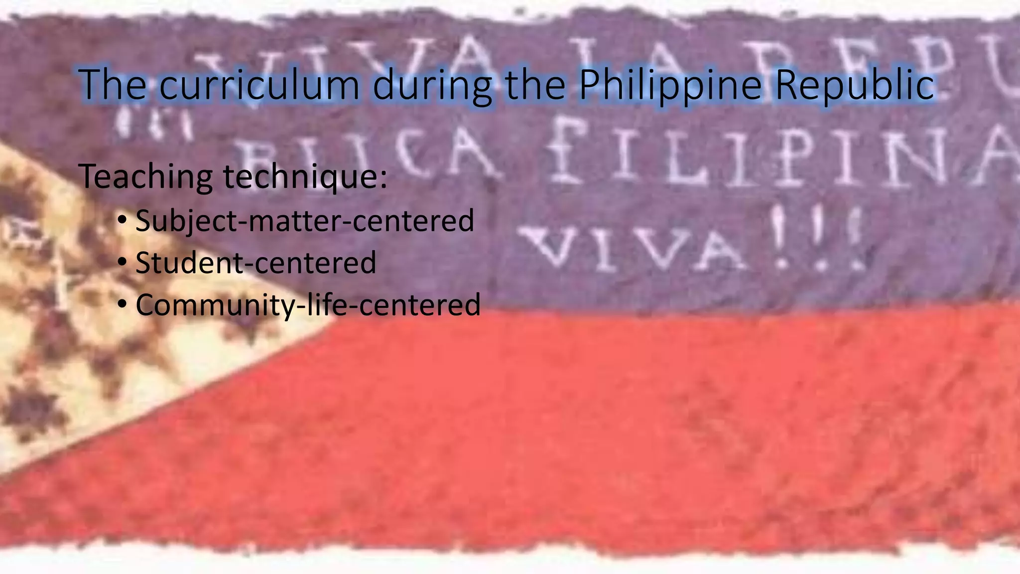 The curriculum during the Philippine Republic 
Teaching technique: 
• Subject-matter-centered 
• Student-centered 
• Community-life-centered 
 