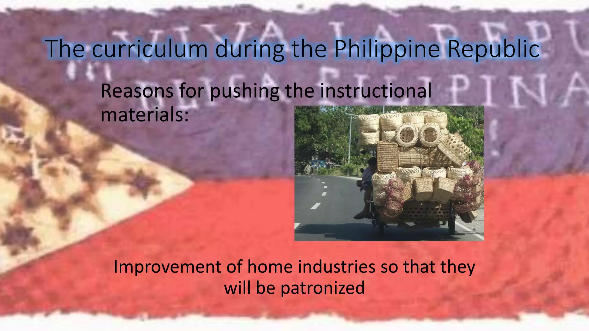 The curriculum during the Philippine Republic 
Reasons for pushing the instructional 
materials: 
Improvement of home industries so that they 
will be patronized 
 