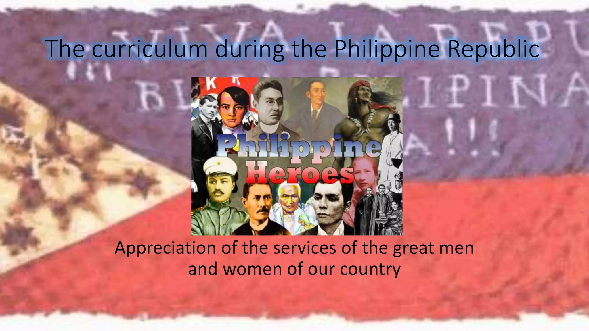 The curriculum during the Philippine Republic 
Appreciation of the services of the great men 
and women of our country 
 