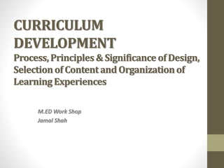CURRICULUM
DEVELOPMENT
Process,Principles & Significance of Design,
Selectionof Content and Organizationof
LearningExperiences
M.ED Work Shop
Jamal Shah
 