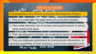 4 Characteristics of a Generic Curriculum Development Projects
1. They are undertaken by large teams of curriculum workers.
2. They make intensive use of surveys and questionnaires to assess
what needs to be done.
3. Their development activities are assigned to teams of specialists.
4. They use elaborate procedures to communicate information, to
advertise availability of their products, and to train potential users.
 