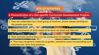 SITE OF ACTIVITIES
4 Characteristics of a Site-specific Curriculum Development Projects
1. They are undertaken by a small group of teachers, almost always working on
the project part time.
2. Their assessments of what needs to be done are brief and informal.
3. Their activities tend to focus on the production of materials.
4. They may use generic materials as guides, sometimes even incorporating such
materials into their final products.
 