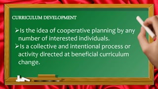 CURRICULUM DEVELOPMENT
Is the idea of cooperative planning by any
number of interested individuals.
Is a collective and intentional process or
activity directed at beneficial curriculum
change.
 
