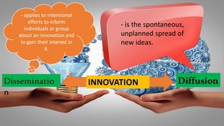 INNOVATION DiffusionDisseminatio
n
- applies to intentional
efforts to inform
individuals or group
about an innovation and
to gain their interest in
it.
- is the spontaneous,
unplanned spread of
new ideas.
 