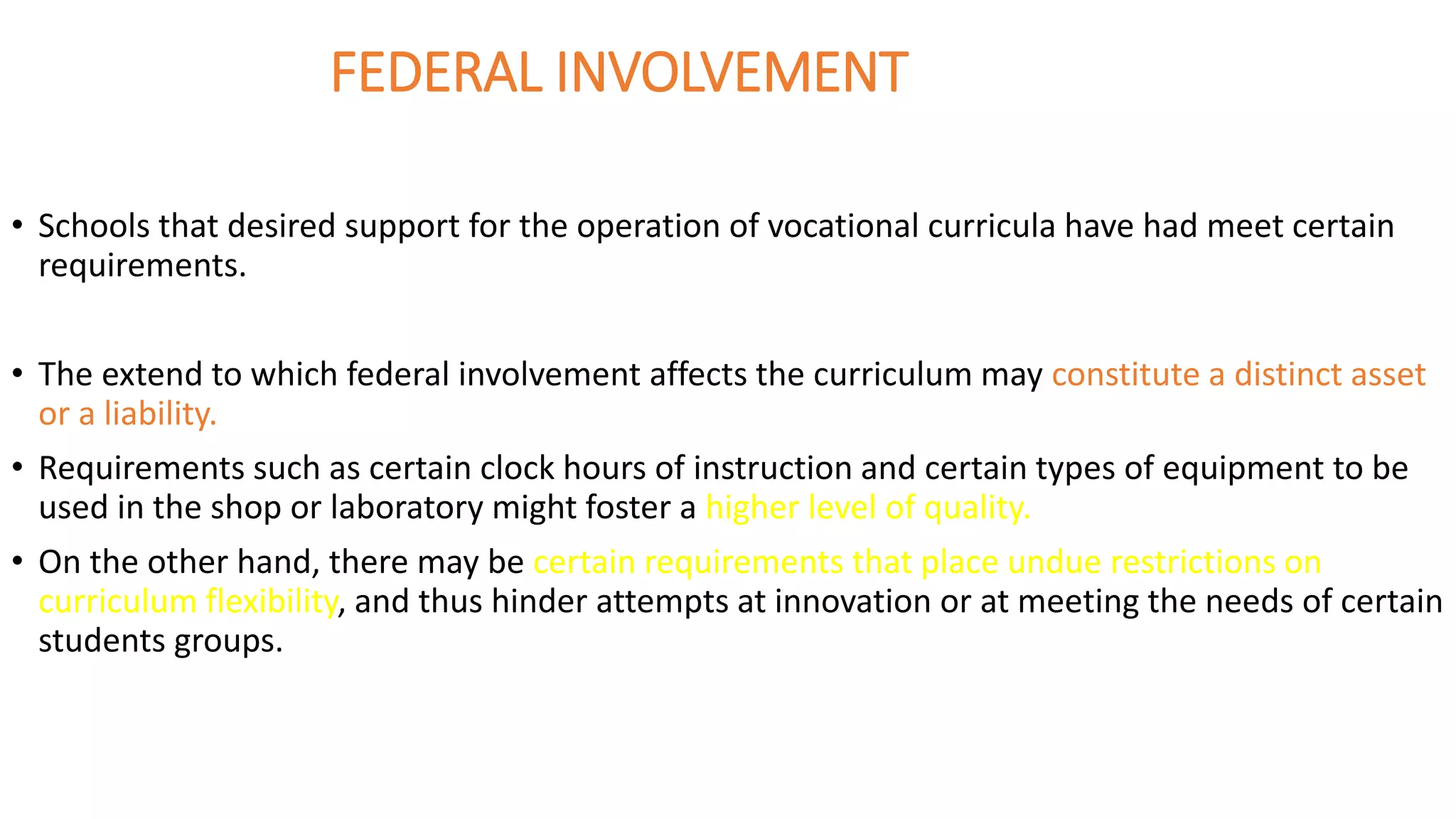 FEDERAL INVOLVEMENT
• Schools that desired support for the operation of vocational curricula have had meet certain
requirements.
• The extend to which federal involvement affects the curriculum may constitute a distinct asset
or a liability.
• Requirements such as certain clock hours of instruction and certain types of equipment to be
used in the shop or laboratory might foster a higher level of quality.
• On the other hand, there may be certain requirements that place undue restrictions on
curriculum flexibility, and thus hinder attempts at innovation or at meeting the needs of certain
students groups.
 
