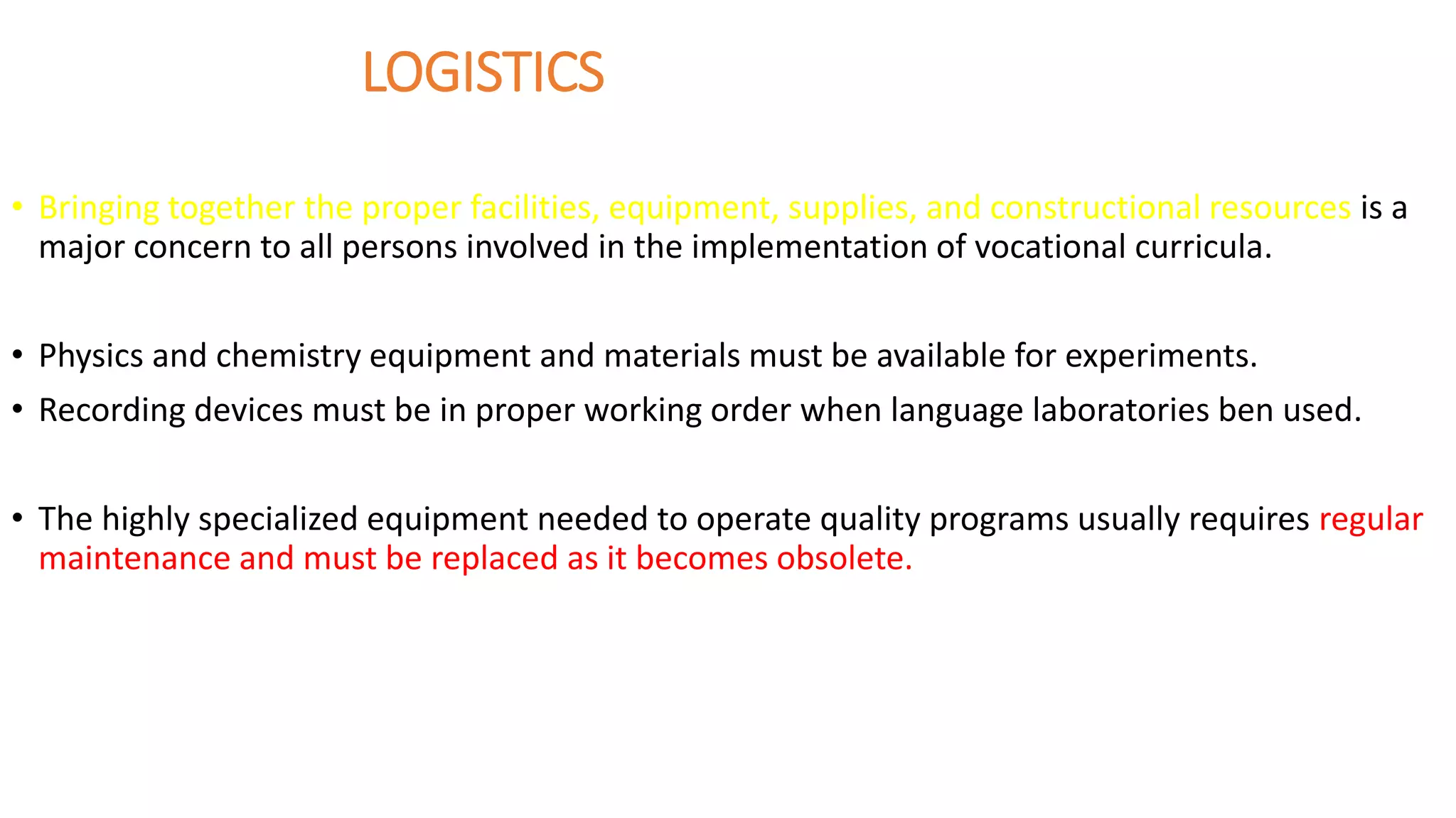 LOGISTICS
• Bringing together the proper facilities, equipment, supplies, and constructional resources is a
major concern to all persons involved in the implementation of vocational curricula.
• Physics and chemistry equipment and materials must be available for experiments.
• Recording devices must be in proper working order when language laboratories ben used.
• The highly specialized equipment needed to operate quality programs usually requires regular
maintenance and must be replaced as it becomes obsolete.
 