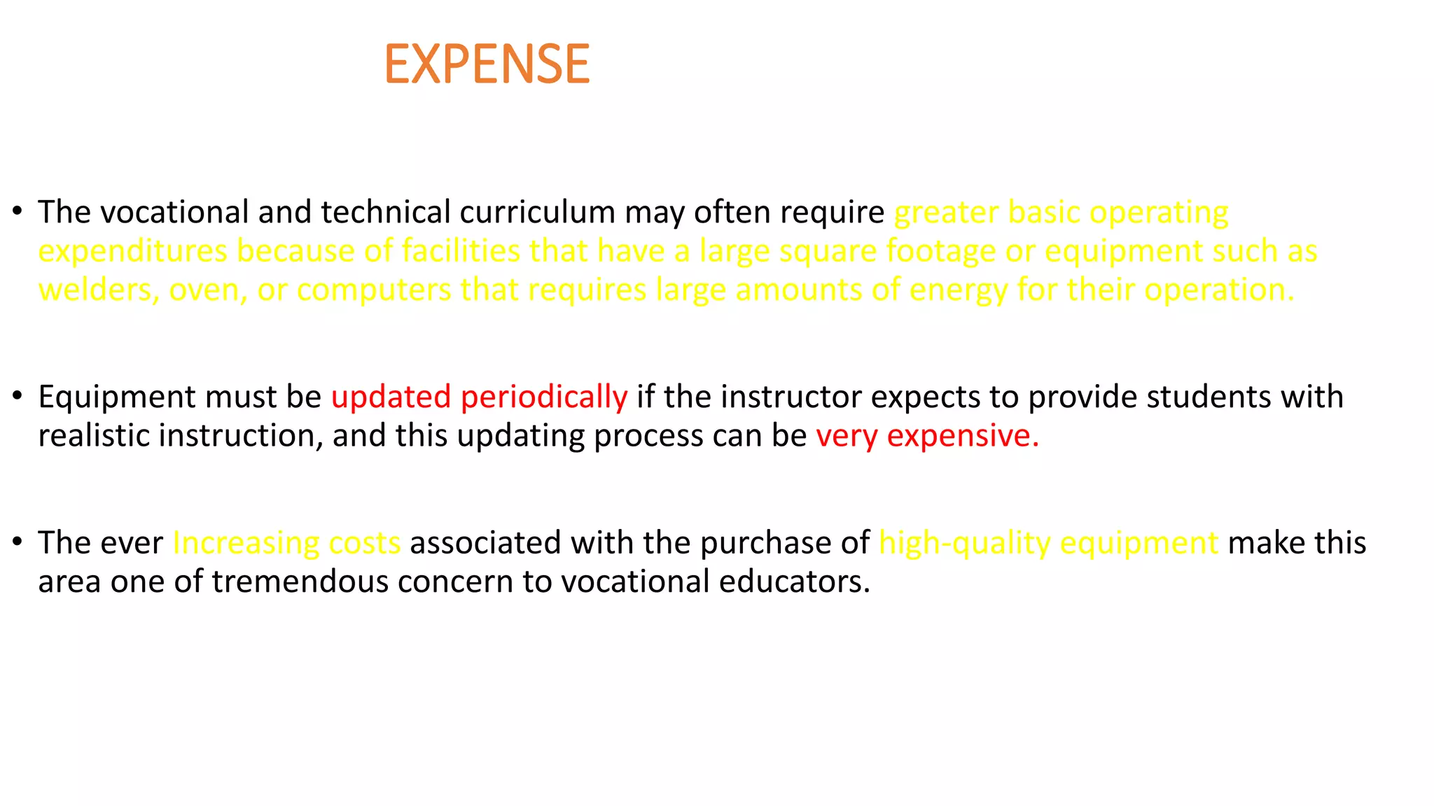 EXPENSE
• The vocational and technical curriculum may often require greater basic operating
expenditures because of facilities that have a large square footage or equipment such as
welders, oven, or computers that requires large amounts of energy for their operation.
• Equipment must be updated periodically if the instructor expects to provide students with
realistic instruction, and this updating process can be very expensive.
• The ever Increasing costs associated with the purchase of high-quality equipment make this
area one of tremendous concern to vocational educators.
 