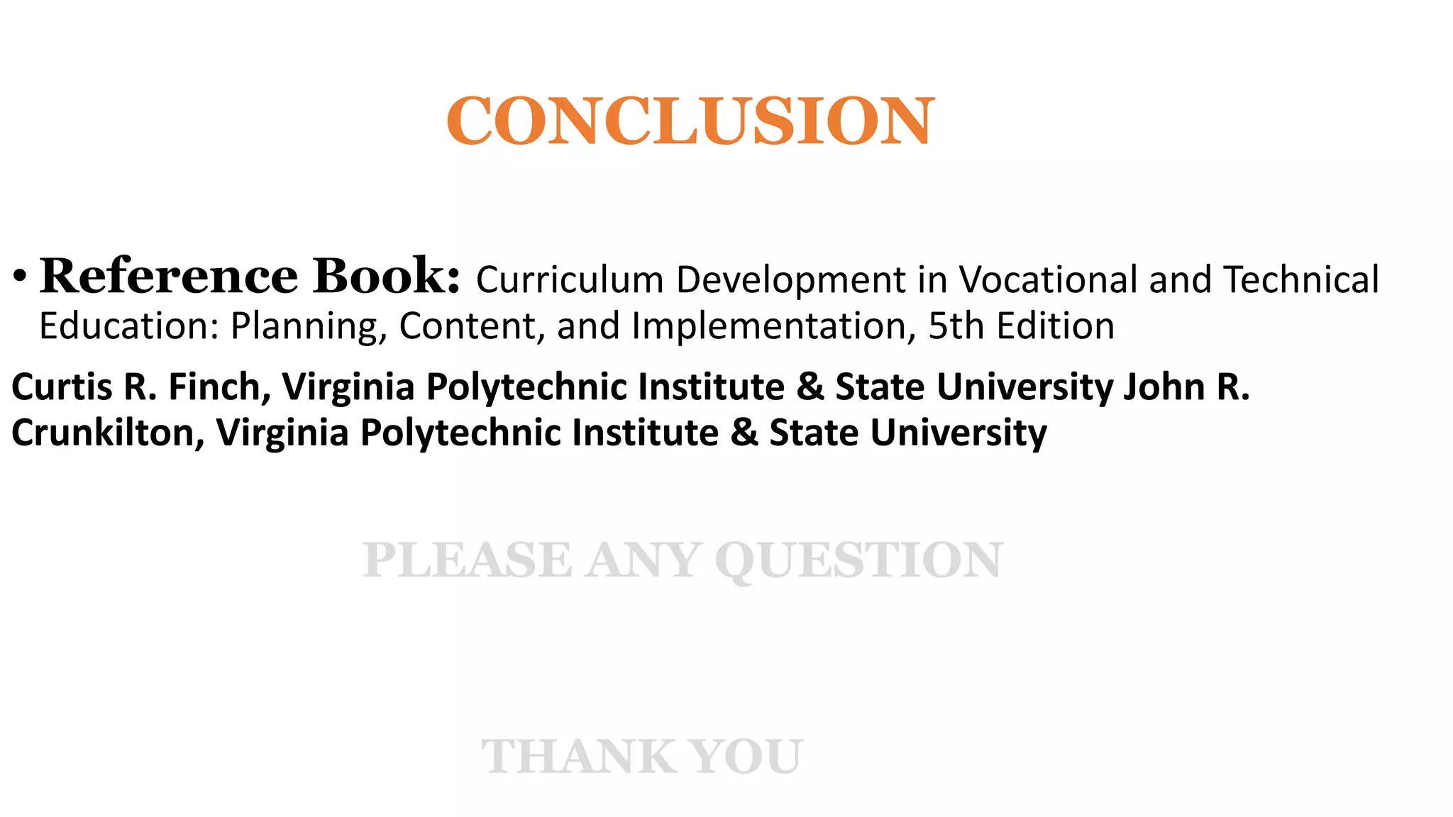 CONCLUSION
• Reference Book: Curriculum Development in Vocational and Technical
Education: Planning, Content, and Implementation, 5th Edition
Curtis R. Finch, Virginia Polytechnic Institute & State University John R.
Crunkilton, Virginia Polytechnic Institute & State University
PLEASE ANY QUESTION
THANK YOU
 