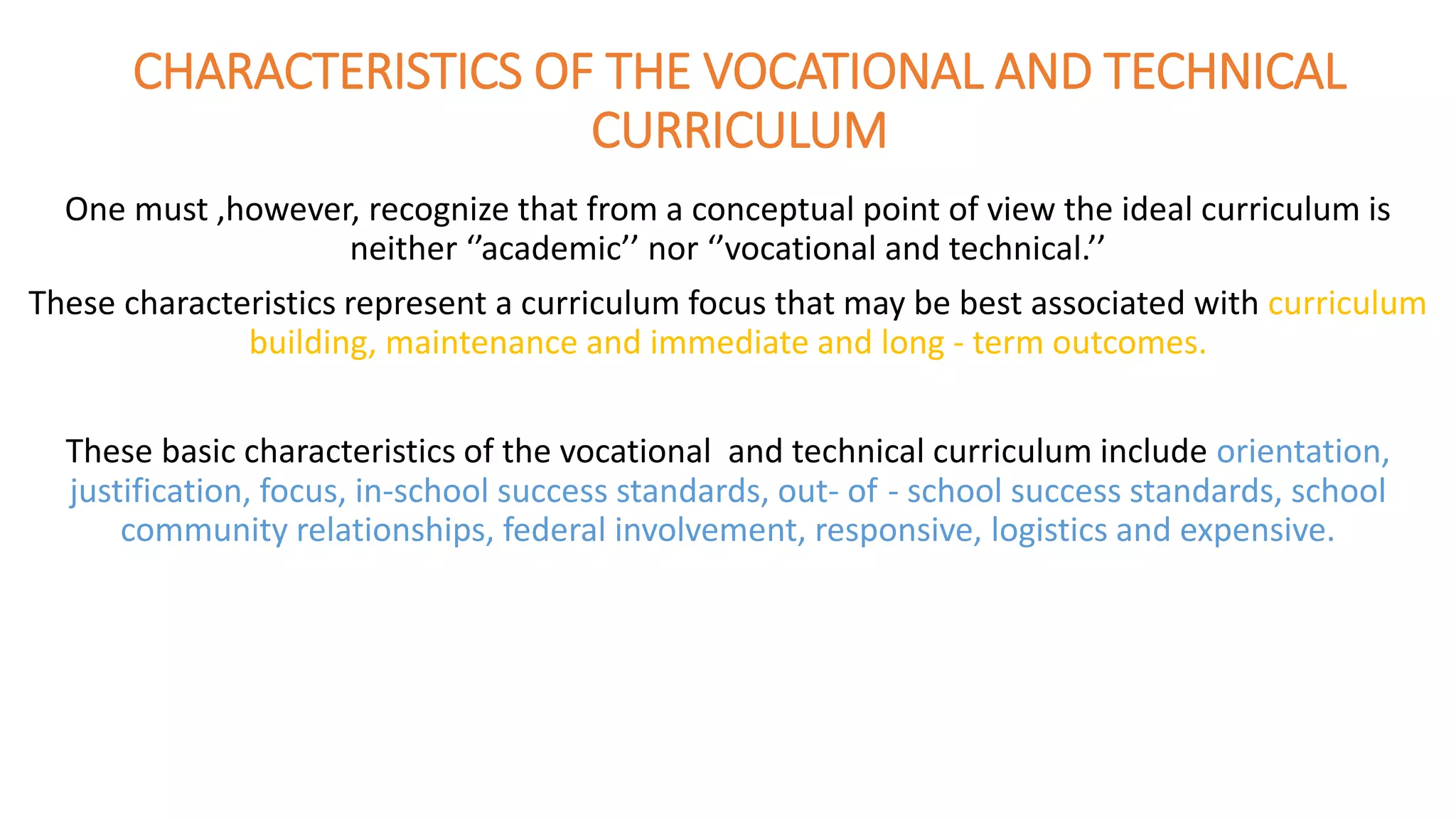 CHARACTERISTICS OF THE VOCATIONAL AND TECHNICAL
CURRICULUM
One must ,however, recognize that from a conceptual point of view the ideal curriculum is
neither ‘’academic’’ nor ‘’vocational and technical.’’
These characteristics represent a curriculum focus that may be best associated with curriculum
building, maintenance and immediate and long - term outcomes.
These basic characteristics of the vocational and technical curriculum include orientation,
justification, focus, in-school success standards, out- of - school success standards, school
community relationships, federal involvement, responsive, logistics and expensive.
 