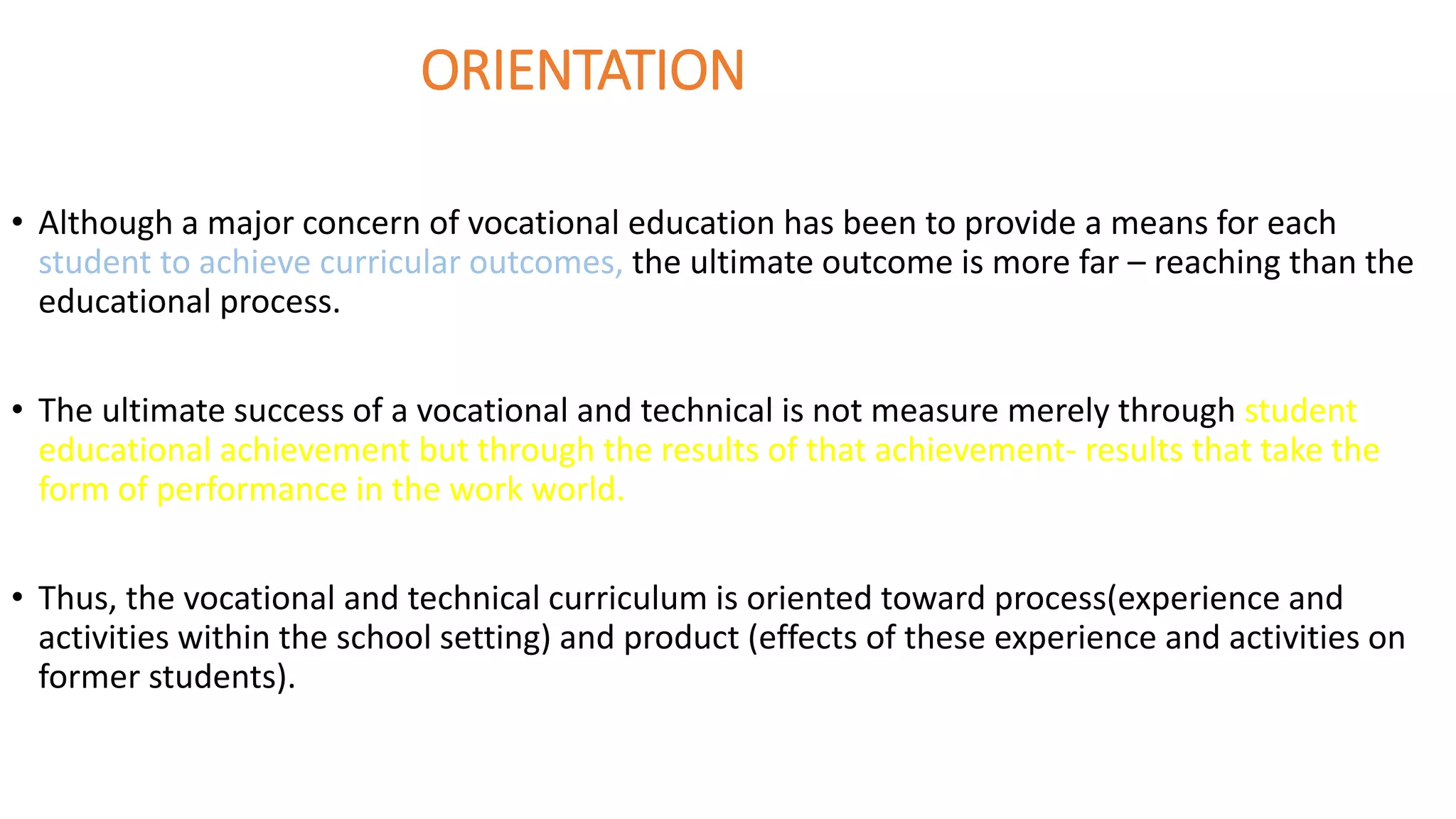 ORIENTATION
• Although a major concern of vocational education has been to provide a means for each
student to achieve curricular outcomes, the ultimate outcome is more far – reaching than the
educational process.
• The ultimate success of a vocational and technical is not measure merely through student
educational achievement but through the results of that achievement- results that take the
form of performance in the work world.
• Thus, the vocational and technical curriculum is oriented toward process(experience and
activities within the school setting) and product (effects of these experience and activities on
former students).
 