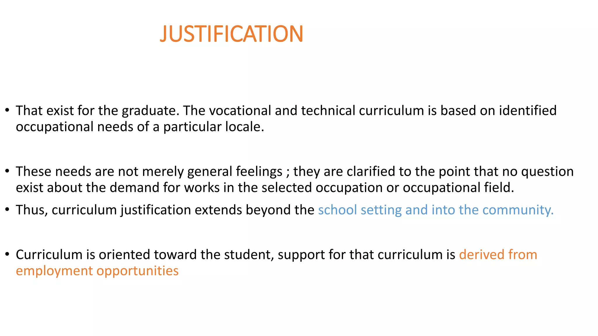 JUSTIFICATION
• That exist for the graduate. The vocational and technical curriculum is based on identified
occupational needs of a particular locale.
• These needs are not merely general feelings ; they are clarified to the point that no question
exist about the demand for works in the selected occupation or occupational field.
• Thus, curriculum justification extends beyond the school setting and into the community.
• Curriculum is oriented toward the student, support for that curriculum is derived from
employment opportunities
 