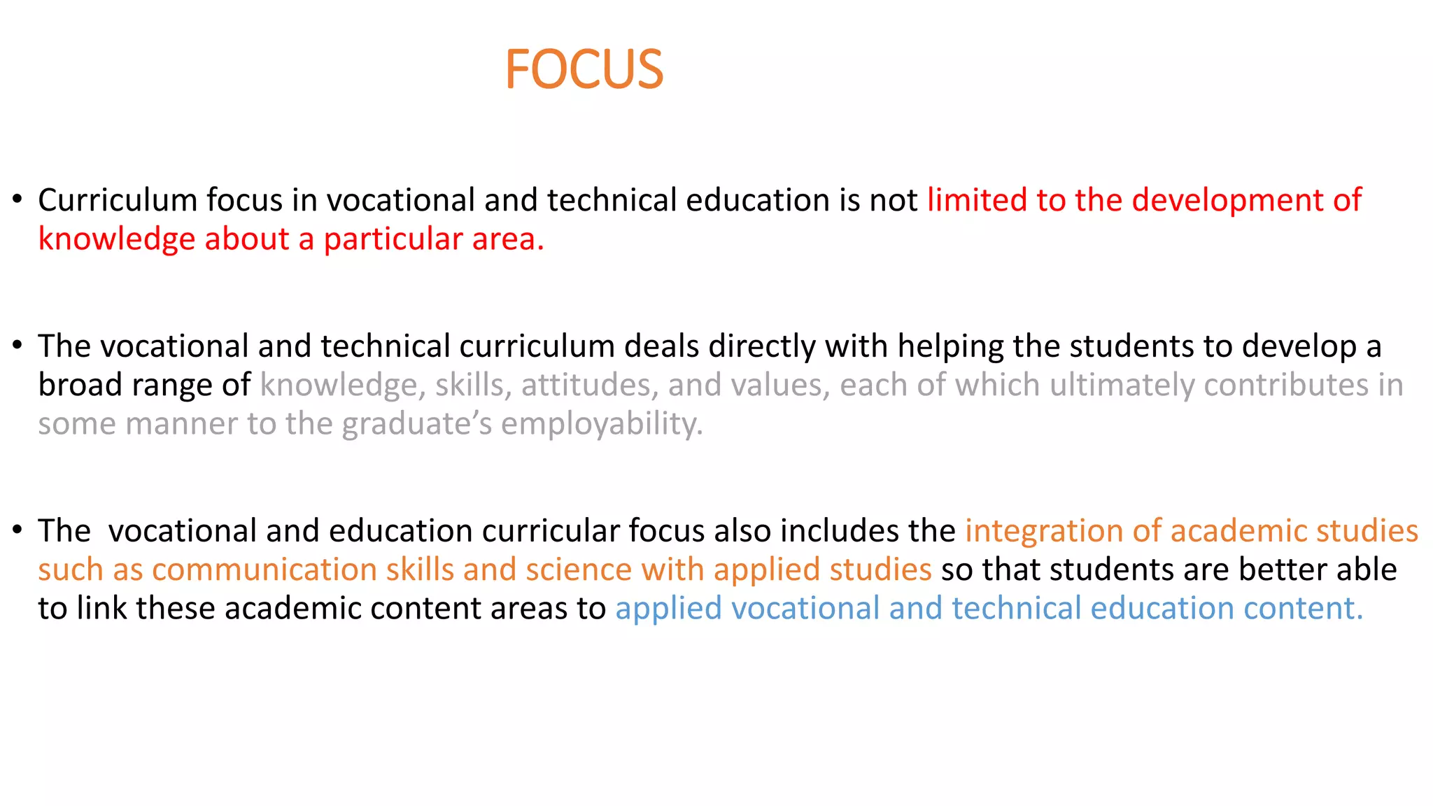 FOCUS
• Curriculum focus in vocational and technical education is not limited to the development of
knowledge about a particular area.
• The vocational and technical curriculum deals directly with helping the students to develop a
broad range of knowledge, skills, attitudes, and values, each of which ultimately contributes in
some manner to the graduate’s employability.
• The vocational and education curricular focus also includes the integration of academic studies
such as communication skills and science with applied studies so that students are better able
to link these academic content areas to applied vocational and technical education content.
 