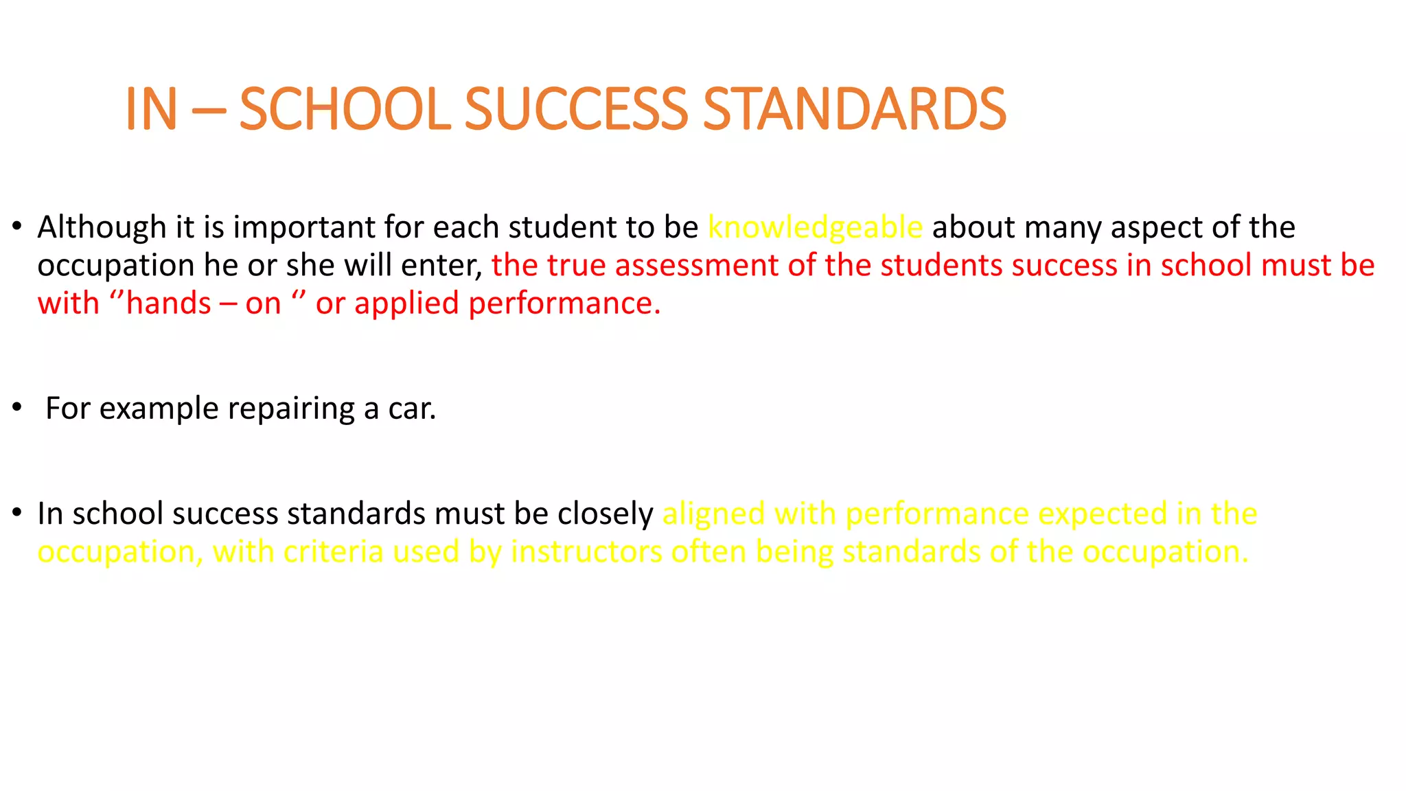 IN – SCHOOL SUCCESS STANDARDS
• Although it is important for each student to be knowledgeable about many aspect of the
occupation he or she will enter, the true assessment of the students success in school must be
with ‘’hands – on ‘’ or applied performance.
• For example repairing a car.
• In school success standards must be closely aligned with performance expected in the
occupation, with criteria used by instructors often being standards of the occupation.
 