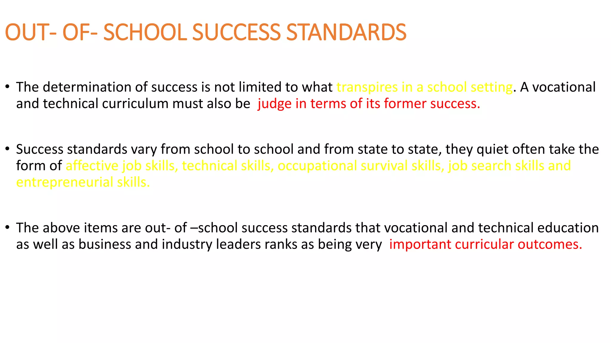 OUT- OF- SCHOOL SUCCESS STANDARDS
• The determination of success is not limited to what transpires in a school setting. A vocational
and technical curriculum must also be judge in terms of its former success.
• Success standards vary from school to school and from state to state, they quiet often take the
form of affective job skills, technical skills, occupational survival skills, job search skills and
entrepreneurial skills.
• The above items are out- of –school success standards that vocational and technical education
as well as business and industry leaders ranks as being very important curricular outcomes.
 
