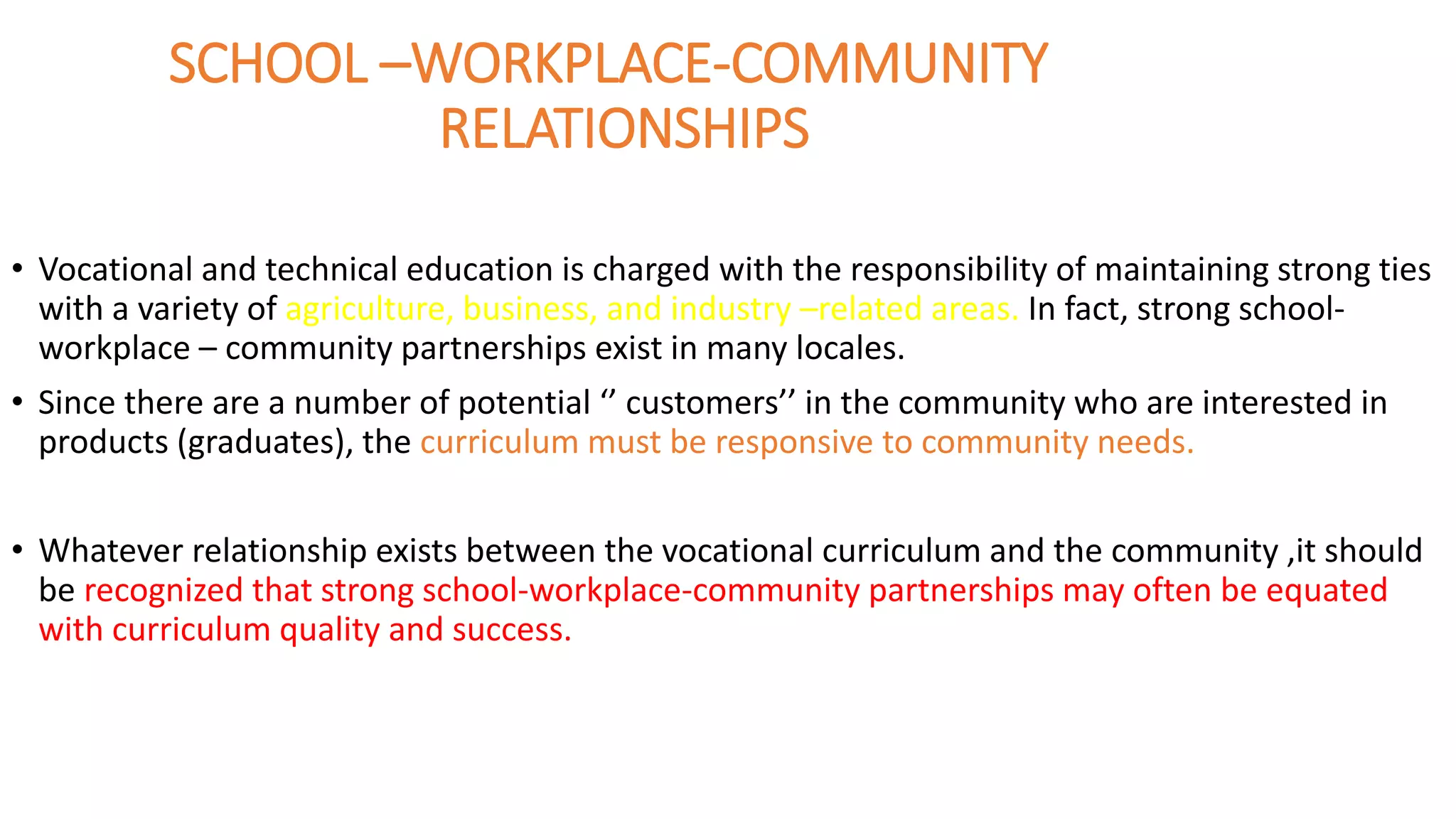 SCHOOL –WORKPLACE-COMMUNITY
RELATIONSHIPS
• Vocational and technical education is charged with the responsibility of maintaining strong ties
with a variety of agriculture, business, and industry –related areas. In fact, strong school-
workplace – community partnerships exist in many locales.
• Since there are a number of potential ‘’ customers’’ in the community who are interested in
products (graduates), the curriculum must be responsive to community needs.
• Whatever relationship exists between the vocational curriculum and the community ,it should
be recognized that strong school-workplace-community partnerships may often be equated
with curriculum quality and success.
 