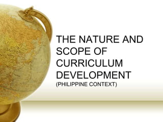 THE NATURE AND
SCOPE OF
CURRICULUM
DEVELOPMENT
(PHILIPPINE CONTEXT)
 