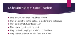 6 Characteristics of Good Teachers
 They are well-informed about their subject
 They are sensitive to the feelings of students and colleagues
 They believe that students can learn
 They have a positive self-concept
 They believe in helping all students do their best
 They use many different methods of instruction
 