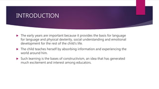 INTRODUCTION
 The early years are important because it provides the basis for language
for language and physical dexterity, social understanding and emotional
development for the rest of the child’s life.
 The child teaches herself by absorbing information and experiencing the
world around him.
 Such learning is the bases of constructivism, an idea that has generated
much excitement and interest among educators.
 
