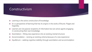 Constructivism
 Learning is the active construction of knowledge
 It is a perspective of learning that has its origins in the works of Bruner, Piaget and
Vygotsky.
 Learners are not passive recipients of information but are active agents engaging
in constructing their own knowledge.
 Assimilation – fitting new experience into an existing mental structure
 Accommodation – revising an existing schema because of a new experience
 Equilibrium – seeking cognitive stability through assimilation and accommodation
 