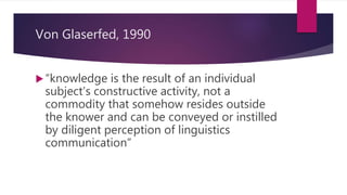 Von Glaserfed, 1990
“knowledge is the result of an individual
subject’s constructive activity, not a
commodity that somehow resides outside
the knower and can be conveyed or instilled
by diligent perception of linguistics
communication”
 