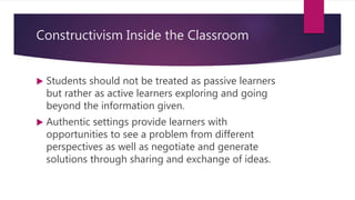 Constructivism Inside the Classroom
 Students should not be treated as passive learners
but rather as active learners exploring and going
beyond the information given.
 Authentic settings provide learners with
opportunities to see a problem from different
perspectives as well as negotiate and generate
solutions through sharing and exchange of ideas.
 