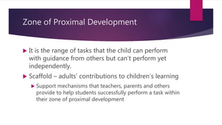 Zone of Proximal Development
 It is the range of tasks that the child can perform
with guidance from others but can’t perform yet
independently.
 Scaffold – adults’ contributions to children’s learning
 Support mechanisms that teachers, parents and others
provide to help students successfully perform a task within
their zone of proximal development
 