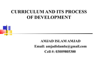 CURRICULUM AND ITS PROCESS
OF DEVELOPMENT
AMJAD ISLAM AMJAD
Email: amjadislamlu@gmail.com
Cell #: 03009805300
 