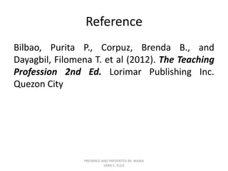 Reference
Bilbao, Purita P., Corpuz, Brenda B., and
Dayagbil, Filomena T. et al (2012). The Teaching
Profession 2nd Ed. Lorimar Publishing Inc.
Quezon City
PREPARED AND PRESENTED BY: MARIA
SARA C. EULE
 