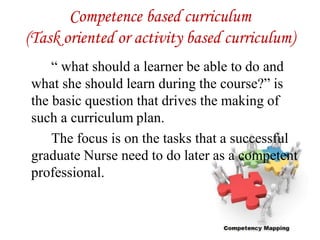 Competence based curriculum
(Task oriented or activity based curriculum)
“ what should a learner be able to do and
what she should learn during the course?” is
the basic question that drives the making of
such a curriculum plan.
The focus is on the tasks that a successful
graduate Nurse need to do later as a competent
professional.
 