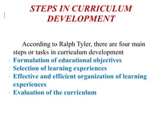 According to Ralph Tyler, there are four main
steps or tasks in curriculum development
 Formulation of educational objectives
 Selection of learning experiences
 Effective and efficient organization of learning
experiences
 Evaluation of the curriculum
STEPS IN CURRICULUM
DEVELOPMENT
 