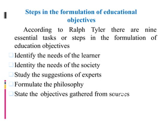 Steps in the formulation of educational
objectives
According to Ralph Tyler there are nine
essential tasks or steps in the formulation of
education objectives
Identify the needs of the learner
Identity the needs of the society
Study the suggestions of experts
Formulate the philosophy
State the objectives gathered from sourcesfrom
 