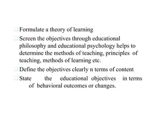 Formulate a theory of learning
Screen the objectives through educational
philosophy and educational psychology helps to
determine the methods of teaching, principles of
teaching, methods of learning etc.
Define the objectives clearly n terms of content
State the educational objectives in terms
of behavioral outcomes or changes.
 