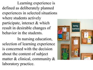 Learning experience is
defined as deliberately planned
experiences in selected situations
where students actively
participate, interact & which
result in desirable changes of
behavior in the students.
In nursing education,
selection of learning experience
is concerned with the decision
about the content of subject
matter & clinical, community &
laboratory practice.
 