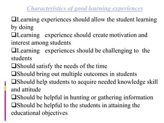 Characteristics of good learning experiences
Learning experiences should allow the student learning
by doing
Learning experience should create motivation and
interest among students
Learning experiences should be challenging to the
students
Should satisfy the needs of the time
Should bring out multiple outcomes in students
Should help students to acquire needed knowledge skill
and attitude
Should be helpful in hunting or gathering information
Should be helpful to the students in attaining the
educational objectives
 