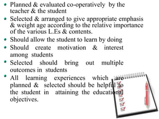 Planned & evaluated co-operatively by the
teacher & the student
Selected & arranged to give appropriate emphasis
& weight age according to the relative importance
of the various L.Es & contents.
Should allow the student to learn by doing
Should create motivation & interest
among students
Selected should bring out multiple
outcomes in students
All learning experiences which are
planned & selected should be helpful to
the student in attaining the educational
objectives.
 