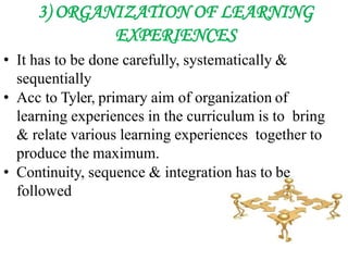3) ORGANIZATION OF LEARNING
EXPERIENCES
• It has to be done carefully, systematically &
sequentially
• Acc to Tyler, primary aim of organization of
learning experiences in the curriculum is to bring
& relate various learning experiences together to
produce the maximum.
• Continuity, sequence & integration has to be
followed
 